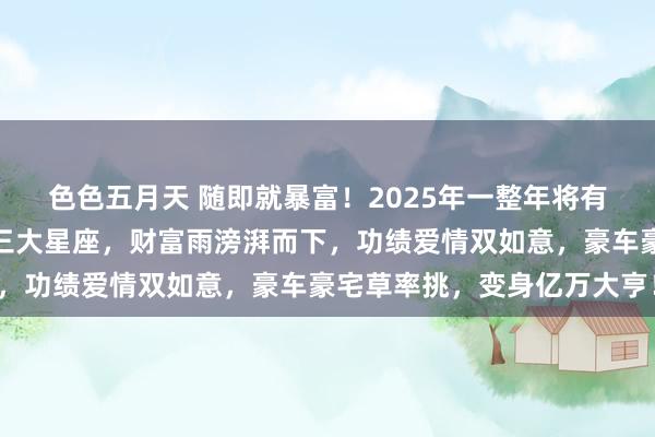 色色五月天 随即就暴富！2025年一整年将有多场财富雨猖獗砸来的三大星座，财富雨滂湃而下，功绩爱情双如意，豪车豪宅草率挑，变身亿万大亨！
